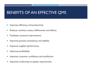 BENEFITS OF AN EFFECTIVE QMS
 Improves efficiency and productivity
 Reduces variation, waste, inefficiencies and defects
 Facilitates continual improvement
 Improves process consistency and stability
 Improves supplier performance
 Improves profitability
 Improves customer confidence and satisfaction
 Improves conformity to quality requirements
 