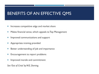 BENEFITS OF AN EFFECTIVE QMS
 Increases competitive edge and market share
 Makes financial sense, which appeals to Top Management
 Improved communications and support
 Appropriate training provided
 Better understanding of job and importance
 Encouragement to report problems
 Improved morale and commitment
See ‘Out of Crisis’ byW.E. Deming.
 