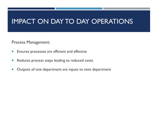IMPACT ON DAY TO DAY OPERATIONS
Process Management:
 Ensures processes are efficient and effective
 Reduces process steps leading to reduced costs
 Outputs of one department are inputs to next department
 