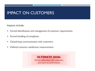 IMPACT ON CUSTOMERS
Impacts include:
 Formal identification and management of customer requirements
 Formal handling of complaints
 Closed-loop communication with customers
 Defined customer satisfaction measurements
 