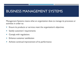 BUSINESS MANAGEMENT SYSTEMS
Management Systems means what an organization does to manage its processes or
activities in order to:
 Ensure its products or services meet the organization’s objectives
 Satisfy customers’ requirements
 Comply with regulations
 Enhance customer satisfaction
 Achieve continual improvement of its performance
 