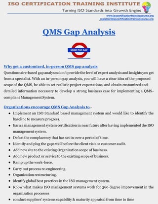 www.isocertificationtrainingcourse.org
registrar@isocertificationtrainingcourse.org
QMS Gap Analysis
Why get a customized, in-person QMS gap analysis
Questionnaire-based gap analysesdon’t provide the level of expert analysisand insights you get
from a specialist. With an in-person gap analysis, you will have a clear idea of the proposed
scope of the QMS, be able to set realistic project expectations, and obtain customized and
detailed information necessary to develop a strong business case for implementing a QMS-
compliant Management System.
Organizations encourage QMS Gap Analysis to -
● Implement an ISO Standard based management system and would like to identify the
baseline to measure progress.
Earn a managementsystem certification in near future after having implementedthe ISO
management system.
Defeat the complacency that has set in over a period of time.
Identify and plug the gaps well before the client visit or customer audit.
Add new site to the existing Organizationscope of business.
Add new product or service to the existing scope of business.
Ramp up the work-force.
Carry out process re-engineering.
Organization restructuring.
identify global best practices in the ISO management system.
Know what makes ISO management systems work for 360 degree improvement in the
organization processes
conduct suppliers' systems capability & maturity appraisal from time to time
●
●
●
●
●
●
●
●
●
●
●
 