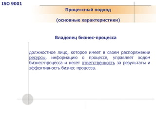 Процессный подход ( основные характеристики ) ISO 9001 должностное лицо, которое имеет в своем распоряжении  ресурсы , информацию о процессе, управляет ходом бизнес-процесса и несет  ответственность  за результаты и эффективность бизнес-процесса. Владелец бизнес-процесса 
