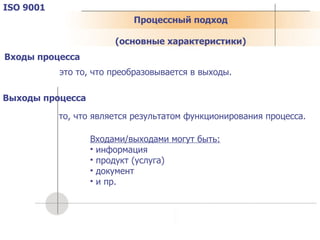 ISO 9001 это то, что преобразовывается в выходы. то, что является результатом функционирования процесса. Входы процесса Выходы процесса Входами/выходами могут быть: информация продукт (услуга) документ и пр. Процессный подход ( основные характеристики ) 