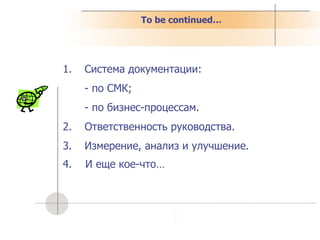 To be continued… Система документации: - по СМК; - по бизнес-процессам. Ответственность руководства. Измерение, анализ и улучшение. 4.  И еще кое-что… 