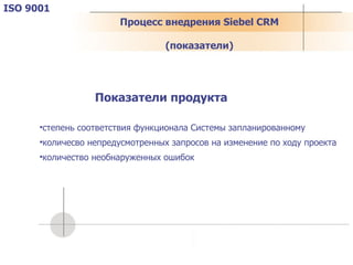 Процесс внедрения  Siebel CRM (показатели) ISO 9001 Показатели продукта степень соответствия функционала Системы запланированному количесво непредусмотренных запросов на изменение по ходу проекта количество необнаруженных ошибок 