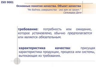 Основные понятия качества. Объект качества требование : потребность или ожидание, которое  установлено , обычно  предполагается  или является  обязательным . характеристика качества : присущая характеристика продукции, процесса или системы, вытекающая из требования. "Не бойтесь совершенства - оно вам не грозит."   Сальвадор Дали ISO 9001 