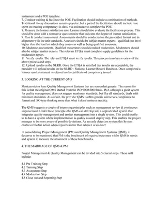 instrument and a POE template.
7. Conduct training & facilitate the POE. Facilitation should include a combination of methods.
Traditional theory discussions remains popular, but a part of the facilitation should include time
spent on creating competency in class, via assistance to complete the POE.
8. Measure the learner satisfaction rate. Learner should also evaluate the facilitation process. This
should be done with a normative questionnaire that indicates the degree of learner satisfaction.
9. Plan & conduct assessment. Assessments should be conducted on the prescribed format and in
alignment with the unit standards. Assessors should be subject matter experts - qualified one level
higher than the level on which they assess as well as being qualified assessors.
10. Moderate assessments. Qualified moderators should conduct moderation. Moderators should
also be subject matter experts. The relevant ETQA must complete supply guidelines for the
moderation report.
11. Verify results. The relevant ETQA must verify results. This process involves a review of the
above process and steps.
12. Upload results on the NLRD. Once the ETQA is satisfied that results are acceptable, the
provider will upload results on the NLRD - National Learner Record Database. Once completed a
learner result statement is released and a certificate of competency issued.

3. LOOKING AT THE CURRENT QMS

Most providers have Quality Management Systems that are somewhat generic. The reason for
this is that the original QMS started from the ISO 9000:2000 basis. ISO, although a great system
for quality management, does not suggest maximum standards, but like all standards, deals with
minimum standards. As a result, the provider QMS is often generic and serves compliance to
format and ISO type thinking more than what it does business practice.

The QMS suggests a couple of interesting principles such as management review & continuous
improvement. Under these principles the QMS can develop into a sophisticated system that
integrates quality management and project management into a single system. This could enable
us to have a system where implementation is quality assured step by step. This enables the project
manager to be more aware of possible deviations. As an early detection system this System
enables remedial action when required rather than when it is too late!

In consolidating Project Management (PM) and Quality Management Systems (QMS), it
deserves to be mentioned that PM is the benchmark of required outcomes whilst QMS is words
and system to measure the attainment of these benchmarks.

4. THE MARRIAGE OF QMS & PM

Project Management & Quality Management can be divided into 5 crucial steps. These will
include:

4.1 Pre Training Step
4.2 Training Step
4.3 Assessment Step
4.4 Moderation Step
4.5 Close out and Reporting Step
 
