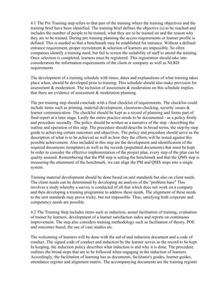 4.1 The Pre Training step refers to that part of the training where the training objectives and the
training brief have been identified. The training brief defines the objective (s) to be reached and
includes the number of people to be trained, what they are to be trained on and the reason why
they are to be trained. During pre training planning the access requirements or learner profile is
defined. This is needed so that a benchmark may be established for entrance. Without a defined
entrance requirement, proper recruitment & selection of learners are impossible. So often
companies identify a training need, but fail to screen the suitability of staff to attend the training.
Once selection is completed, learners must be registered. This registration should take into
consideration the information requirements of the client or company as well as NLRD
requirements.

The development of a training schedule with times, dates and explanations of what training takes
place when, should be developed prior to training. This schedule should also make provision for
assessment & moderation. The inclusion of assessment & moderation on this schedule implies
that there are evidence of assessment & moderation planning.

The pre training step should conclude with a final checklist of requirements. The checklist could
include items such as printing, material development, classroom checking, security issues &
learner communication. The checklist should be kept as a record of planning and forms part of
final report at a later stage. Lastly the entire practice needs to be documented - as a policy firstly
and procedure secondly. The policy should be written as a narrative of the step - describing the
outline and operation of this step. The procedure should describe in broad terms, the step-by-step
guide to achieving certain outcomes and objectives. The policy and procedure should serve as the
description of what is to be achieved as well as how they the efforts will be tested against this
possible achievement. Also included in this step are the development and identification of the
required documents (templates) as well as the records (populated documents) that must be kept.
In order to consider the effective implementation of the project plan, every step of the plan can be
quality assured. Remembering that the PM step is setting the benchmark and that the QMS step is
measuring the attainment of the benchmark, we can align the PM and QMS steps into a single
system.

Training material development should be done based on unit standards but also on client needs.
The client needs can be determined by developing an analysis of the "problem base" This
involves a study whereby a survey is conducted of all that which does not work on a company
and then developing a training programme to address these needs. The alignment of these needs
to the unit standards may prove tricky, but not impossible. Thus, satisfying both corporate and
competency needs are possible.

4.2 The Training Step includes items such as induction, actual facilitation of training, evaluation
of trainer by learners, development of a learner satisfaction index and reports on continuous
improvement. The step also considers training methodology such as facilitation of theory, POE
and outcomes based, the use of case studies etc.

The welcoming of learners will be done with the aid of and induction document and a code of
conduct. The signed code of conduct and induction by the learner serves as the record to be kept.
In keeping, the induction policy describes what induction is and why it is done. The procedure
outlines the broad steps that are to be followed when engaging in the induction of learners.
Accordingly, the facilitation of learning has as documents, facilitator's guides, learner guides,
attendance register and alignment matrix. The accompanying documents are the training register
 
