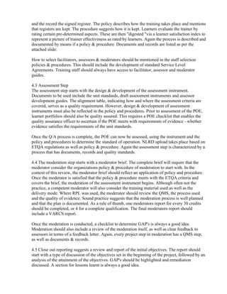 and the record the signed register. The policy describes how the training takes place and mentions
that registers are kept. The procedure suggests how it is kept. Learners evaluate the trainer by
rating certain pre-determined aspects. These are then "digested "via a learner satisfaction index to
represent a picture of trainer effectiveness as rated by learners. Again the process is described and
documented by means if a policy & procedure. Documents and records are listed as per the
attached slide:

How to select facilitators, assessors & moderators should be mentioned in the staff selection
policies & procedures. This should include the development of standard Service Level
Agreements. Training staff should always have access to facilitator, assessor and moderator
guides.

4.3 Assessment Step
The assessment step starts with the design & development of the assessment instrument.
Documents to be used include the unit standards, draft assessment instruments and assessor
development guides. The alignment table, indicating how and where the assessment criteria are
covered, serves as a quality requirement. However, design & development of assessment
instruments must also be reflected in the policy and procedures. Prior to assessment of the POE,
learner portfolios should also be quality assured. This requires a POE checklist that enables the
quality assurance officer to ascertain if the POE meets with requirements of evidence - whether
evidence satisfies the requirements of the unit standards.

Once the Q/A process is complete, the POE can now be assessed, using the instrument and the
policy and procedures to determine the standard of operation. NLRD upload takes place based on
ETQA regulations as well as policy & procedure. Again the assessment step is characterized by a
process that has documents, records and quality standards.

4.4 The moderation step starts with a moderator brief. The complete brief will require that the
moderator consider the organizations policy & procedure of moderation to start with. In the
context of this review, the moderator brief should reflect an application of policy and procedure.
Once the moderator is satisfied that the policy & procedure meets with the ETQA criteria and
covers the brief, the moderation of the assessment instrument begins. Although often not the
practice, a competent moderator will also consider the training material used as well as the
delivery mode. Where RPL was used, the moderator should review the QMS, the process used
and the quality of evidence. Sound practice suggests that the moderation process is well planned
and that the plan is documented. As a rule of thumb, one moderators report for every 30 credits
should be completed, or 4 for a complete qualification. The final moderators report should
include a VARCS report.

Once the moderation is conducted, a checklist to determine GAP's is always a good idea.
Moderation should also include a review of the moderation itself, as well as clear feedback to
assessors in terms of a feedback letter. Again, every project step in moderation has a QMS step,
as well as documents & records.

4.5 Close out reporting suggests a review and report of the initial objectives. The report should
start with a type of discussion of the objectives set in the beginning of the project, followed by an
analysis of the attainment of the objectives. GAP's should be highlighted and remediation
discussed. A section for lessons learnt is always a good idea.
 