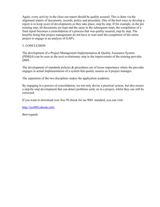 Again, every activity in the close out report should be quality assured. This is done via the
alignment matrix of documents, records, policy and procedure. One of the best ways to develop a
report is to keep score of developments as they take place, step by step. If for example, in the pre
training step, all documents are kept and the same in the subsequent steps, the compilation of a
final report becomes a consolidation of a process that was quality assured, step by step. The
benefits being that project management do not have to wait until the completion of the entire
project to engage in an analysis of GAP's.

5. CONCLUSION

The development of a Project Management Implementation & Quality Assurance System
(PIMQA) can be seen as the next evolutionary step in the improvement of the training provider
QMS.

The development of standards policies & procedures are of lesser importance where the provider
engages in actual implementation of a system that quality assures as it project manages.

The separation of the two disciplines makes the application academic.

By engaging in a process of consolidation, we not only devise a practical system, but also ensure
a step-by-step development that can detect problems early on in a project, whilst they can still be
corrected.

If you want to download over free 50 ebook for iso 9001 standard, you can visit:

http://iso9001ebooks.info

Best regards
 