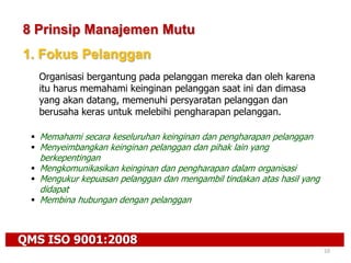 QMS ISO 9001:2008
10
8 Prinsip Manajemen Mutu
1. Fokus Pelanggan
Organisasi bergantung pada pelanggan mereka dan oleh karena
itu harus memahami keinginan pelanggan saat ini dan dimasa
yang akan datang, memenuhi persyaratan pelanggan dan
berusaha keras untuk melebihi pengharapan pelanggan.
 Memahami secara keseluruhan keinginan dan pengharapan pelanggan
 Menyeimbangkan keinginan pelanggan dan pihak lain yang
berkepentingan
 Mengkomunikasikan keinginan dan pengharapan dalam organisasi
 Mengukur kepuasan pelanggan dan mengambil tindakan atas hasil yang
didapat
 Membina hubungan dengan pelanggan
 