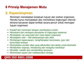 QMS ISO 9001:2008
11
8 Prinsip Manajemen Mutu
2. Kepemimpinan
Pemimpin menetapkan kesatuan tujuan dan arahan organisasi.
Mereka harus menciptakan dan memelihara lingkungan internal
dimana karyawan dapat terlibat secara penuh untuk mencapai
tujuan organisasi.
 Proaktif dan memimpin dengan memberikan contoh
 Memahami dan merespon perubahan di lingkungan eksternal
 Menetapkan visi yang jelas dari masa depan organisasi
 Menetapkan nilai – nilai kebersamaan dan etika
 Membangun kepercayaan, menghilangkan kecemasan, jujur dan
komunikasi terbuka
 Menyediakan sumber daya yang dibutuhkan dan bebas untuk bertindak
 Memberikan inspirasi, mendorong dan mengakui kontribusi
 Mendidik, melatih dan membimbing karyawan
 Menentukan tujuan dan melaksanakan strategi
 