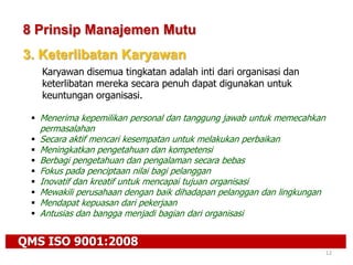 QMS ISO 9001:2008
12
8 Prinsip Manajemen Mutu
3. Keterlibatan Karyawan
Karyawan disemua tingkatan adalah inti dari organisasi dan
keterlibatan mereka secara penuh dapat digunakan untuk
keuntungan organisasi.
 Menerima kepemilikan personal dan tanggung jawab untuk memecahkan
permasalahan
 Secara aktif mencari kesempatan untuk melakukan perbaikan
 Meningkatkan pengetahuan dan kompetensi
 Berbagi pengetahuan dan pengalaman secara bebas
 Fokus pada penciptaan nilai bagi pelanggan
 Inovatif dan kreatif untuk mencapai tujuan organisasi
 Mewakili perusahaan dengan baik dihadapan pelanggan dan lingkungan
 Mendapat kepuasan dari pekerjaan
 Antusias dan bangga menjadi bagian dari organisasi
 