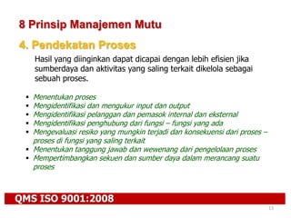 QMS ISO 9001:2008
13
8 Prinsip Manajemen Mutu
4. Pendekatan Proses
Hasil yang diinginkan dapat dicapai dengan lebih efisien jika
sumberdaya dan aktivitas yang saling terkait dikelola sebagai
sebuah proses.
 Menentukan proses
 Mengidentifikasi dan mengukur input dan output
 Mengidentifikasi pelanggan dan pemasok internal dan eksternal
 Mengidentifikasi penghubung dari fungsi – fungsi yang ada
 Mengevaluasi resiko yang mungkin terjadi dan konsekuensi dari proses –
proses di fungsi yang saling terkait
 Menentukan tanggung jawab dan wewenang dari pengelolaan proses
 Mempertimbangkan sekuen dan sumber daya dalam merancang suatu
proses
 