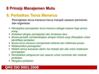 QMS ISO 9001:2008
17
8 Prinsip Manajemen Mutu
6. Perbaikan Terus Menerus
Peningkatan terus-menerus harus menjadi sasaran permanen
dari organisasi.
 Menetapkan peningkatan terus-menerus sebagai sasaran bagi semua
orang
 Perbaikan dengan peningkatan dan terobosan baru
 Secara periodik membandingkan dengan kriteria yang diharapkan untuk
identifikasi perbaikan
 Secara terus-menerus memperbaiki efisiensi dan efektivitas proses
 Melaksanakan pencegahan
 Melatih semua karyawan dalam hal metode dan alat untuk melakukan
peningkatan
 Menyediakan pengukuran dan sasaran untuk memandu dan melacak
perbaikan
 Mengakui perbaikan
 