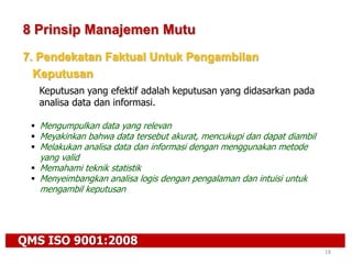 QMS ISO 9001:2008
18
8 Prinsip Manajemen Mutu
7. Pendekatan Faktual Untuk Pengambilan
Keputusan
Keputusan yang efektif adalah keputusan yang didasarkan pada
analisa data dan informasi.
 Mengumpulkan data yang relevan
 Meyakinkan bahwa data tersebut akurat, mencukupi dan dapat diambil
 Melakukan analisa data dan informasi dengan menggunakan metode
yang valid
 Memahami teknik statistik
 Menyeimbangkan analisa logis dengan pengalaman dan intuisi untuk
mengambil keputusan
 