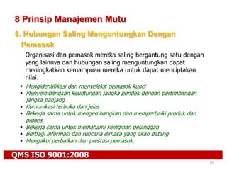 QMS ISO 9001:2008
19
8 Prinsip Manajemen Mutu
8. Hubungan Saling Menguntungkan Dengan
Pemasok
Organisasi dan pemasok mereka saling bergantung satu dengan
yang lainnya dan hubungan saling menguntungkan dapat
meningkatkan kemampuan mereka untuk dapat menciptakan
nilai.
 Mengidentifikasi dan menyeleksi pemasok kunci
 Menyeimbangkan keuntungan jangka pendek dengan pertimbangan
jangka panjang
 Komunikasi terbuka dan jelas
 Bekerja sama untuk mengembangkan dan memperbaiki produk dan
proses
 Bekerja sama untuk memahami keinginan pelanggan
 Berbagi informasi dan rencana dimasa yang akan datang
 Mengakui perbaikan dan prestasi pemasok
 
