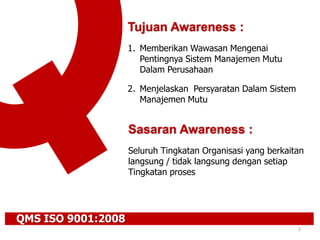 QMS ISO 9001:2008
2
Tujuan Awareness :
1. Memberikan Wawasan Mengenai
Pentingnya Sistem Manajemen Mutu
Dalam Perusahaan
2. Menjelaskan Persyaratan Dalam Sistem
Manajemen Mutu
Sasaran Awareness :
Seluruh Tingkatan Organisasi yang berkaitan
langsung / tidak langsung dengan setiap
Tingkatan proses
 