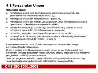 Organisasi harus :
a. menetapkan proses yang diperlukan untuk sistem manajemen mutu dan
penerapannya di seluruh organisasi (lihat 1.2),
b. menetapkan urutan dan interaksi proses – proses ini,
c. menetapkan kriteria dan metode yang diperlukan untuk memastikan bahwa baik
operasi maupun kendali proses – proses ini efektif,
d. memastikan tersedianya sumber daya dan informasi yang diperlukan untuk
mendukung operasi dan pemantauan proses – proses ini,
e. memantau, mengukur dan menganalisis proses – proses ini, dan
f. menerapkan tindakan yang diperlukan untuk mencapai hasil yang direncanakan
dan perbaikan berlanjut dari proses – proses ini.
Proses-proses tersebut harus dikelola oleh organisasi menyesuaikan dengan
persyaratan Standar Intenasional.
Ketika organisasi memilih untuk menyerahkan proses ke luar (outsourcing) yang
berdampak terhadap persyaratan kesesuaian/mutu produk, organisasi harus menjamin
pengendalian terhadap proses-prosesnya.
Jenis dan jangkauan terhadap pengendalian terhadap proses ke luar (outsourcing)
yang diaplikasikan harus didefinisikan dalam Sistem Manajemen Mutu.
QMS ISO 9001:2008
23
4.1 Persyaratan Umum
 