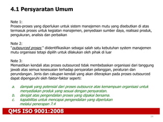 QMS ISO 9001:2008
24
4.1 Persyaratan Umum
Note 1:
Proses-proses yang diperlukan untuk sistem manajemen mutu yang disebutkan di atas
termasuk proses untuk kegiatan manajemen, penyediaan sumber daya, realisasi produk,
pengukuran, analisis dan perbaikan
Note 2:
"outsourced proses " diidentifikasikan sebagai salah satu kebutuhan system manajemen
mutu organisasi tetapi dipilih untuk dilakukan oleh pihak di luar
Note 3:
Memastikan kendali atas proses outsourced tidak membebaskan organisasi dari tanggung
jawab atas semua kesesuaian terhadap persyaratan pelanggan, peraturan dan
perundangan. Jenis dan cakupan kendali yang akan diterapkan pada proses outsourced
dapat dipengaruhi oleh faktor-faktor seperti:
a. dampak yang potensial dari proses outsource atas kemampuan organisasi untuk
menyediakan produk yang sesuai dengan persyaratan.
b. derajat atas pengendalian proses yang dipakai bersama.
c. kapabilitas untuk mencapai pengendalian yang diperlukan
melalui penerapan 7.4
 