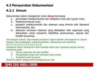 QMS ISO 9001:2008
25
4.2 Persyaratan Dokumentasi
4.2.1 Umum
Dokumentasi sistem manajemen mutu harus mencakup
a. pernyataan terdokumentasi dari kebijakan mutu dan tujuan mutu,
b. Pedoman/manual mutu,
c. prosedur terdokumentasi dan rekaman yang diminta oleh Standard
Internasional, dan
d. dokumen termasuk rekaman yang ditetapkan oleh organisasi yang
dibutuhkan untuk menjamin efektifitas perencanaan, operasi dan
kendali prosesnya.
Jika terdapat kalimat “documented procedure” dalam Standar Internasional ini, berarti
prosedur harus ditetapkan, didokumentasikan, dilaksanakan dan dipelihara
(4.2.3; 4.2.4; 8.2.2; 8.3; 8.5.2; 8.5.3)
Jangkauan Sistem Manajemen Mutu berbeda antara satu organisasi dengan lainnya,
tergantung pada:
a. Ukuran organisasi dan tipe aktifitas
b. Kompleksitas proses dan hubungan antar proses
c. Kompetensi dari karyawan
Dokumen dapat menggunakan berbagaimacam tipe
 