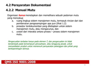 QMS ISO 9001:2008
26
4.2 Persyaratan Dokumentasi
4.2.2 Manual Mutu
Organisasi harus menetapkan dan memelihara sebuah pedoman mutu
yang mencakup
a. ruang lingkup sistem manajemen mutu, termasuk rincian dari dan
pembenaran pengesampingan apa pun (lihat 1.2)
b. prosedur terdokumentasi yang ditetapkan untuk sistem
manajemen mutu, atau mengacunya, dan
c. uraian dari interaksi antara proses – proses sistem manajemen
mutu.
Pengecualian terbatas hanya pada elemen 7, dan pengecualian ini tidak
berdampak pada kemampuan perusahaan, atau tanggung jawab, untuk
menyediakan produk untuk memenuhi persyaratan pelanggan dan pihak yang
berkepentingan lainnya.
 