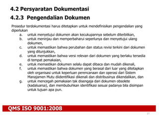 QMS ISO 9001:2008
27
4.2 Persyaratan Dokumentasi
4.2.3 Pengendalian Dokumen
Prosedur terdokumentasi harus ditetapkan untuk mendefinisikan pengendalian yang
diperlukan
a. untuk menyetujui dokumen akan kecukupannya sebelum diterbitkan,
b. untuk meninjau dan memperbaharui seperlunya dan menyetujui ulang
dokumen,
c. untuk memastikan bahwa perubahan dan status revisi terkini dari dokumen
yang ditunjukkan,
d. untuk memastikan bahwa versi relevan dari dokumen yang berlaku tersedia
di tempat pemakaian,
e. untuk memastikan dokumen selalu dapat dibaca dan mudah dikenali,
f. untuk memastikan bahwa dokumen yang berasal dari luar yang ditetapkan
oleh organisasi untuk keperluan perencanaan dan operasi dari Sistem
Manajamen Mutu diidentifikasi dikenali dan distribusinya dikendalikan, dan
g. untuk mencegah pemakaian tak disengaja dari dokumen obsolete
(kadaluarsa), dan membubuhkan identifikasi sesuai padanya bila disimpan
untuk tujuan apa pun.
 