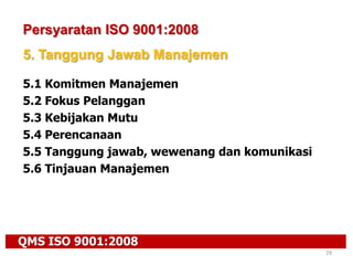 QMS ISO 9001:2008
29
Persyaratan ISO 9001:2008
5. Tanggung Jawab Manajemen
5.1 Komitmen Manajemen
5.2 Fokus Pelanggan
5.3 Kebijakan Mutu
5.4 Perencanaan
5.5 Tanggung jawab, wewenang dan komunikasi
5.6 Tinjauan Manajemen
 