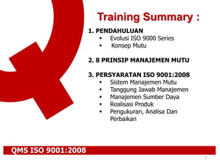 QMS ISO 9001:2008
3
1. PENDAHULUAN
 Evolusi ISO 9000 Series
 Konsep Mutu
2. 8 PRINSIP MANAJEMEN MUTU
3. PERSYARATAN ISO 9001:2008
 Sistem Manajemen Mutu
 Tanggung Jawab Manajemen
 Manajemen Sumber Daya
 Realisasi Produk
 Pengukuran, Analisa Dan
Perbaikan
Training Summary :
 