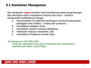 QMS ISO 9001:2008
30
5.1 Komitmen Manajemen
Top manajemen harus memberi bukti komitmennya pada pengembangan
dan penerapan sistem manajemen mutunya dan terus – menerus
memperbaiki keefektifannya dengan
a. menyampaikan ke organisasi pentingnya memenuhi persyaratan
pelanggan serta undang – undang dan peraturan,
b. menetapkan kebijakan mutu,
c. memastikan sasaran mutunya ditetapkan,
d. melakukan tinjauan manajemen, dan
e. memastikan tersedianya sumber daya.
Top Management (ISO 9000:2000):
Orang atau sekelompok orang yang mengarahkan dan mengendalikan
organisasi pada tingkat yang tertinggi.
 