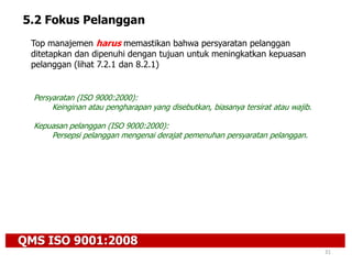 QMS ISO 9001:2008
31
5.2 Fokus Pelanggan
Top manajemen harus memastikan bahwa persyaratan pelanggan
ditetapkan dan dipenuhi dengan tujuan untuk meningkatkan kepuasan
pelanggan (lihat 7.2.1 dan 8.2.1)
Persyaratan (ISO 9000:2000):
Keinginan atau pengharapan yang disebutkan, biasanya tersirat atau wajib.
Kepuasan pelanggan (ISO 9000:2000):
Persepsi pelanggan mengenai derajat pemenuhan persyaratan pelanggan.
 