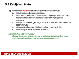QMS ISO 9001:2008
32
5.3 Kebijakan Mutu
Top manajemen harus memastikan bahwa kebijakan mutu
a. sesuai dengan tujuan organisasi,
b. mencakup komitmen untuk memenuhi persyaratan dan terus
menerus memperbaiki keefektifan sistem manajemen
mutunya,
c. menyediakan kerangka kerja untuk menetapkan dan meninjau
sasaran mutu,
d. dikomunikasikan dan difahami dalam organisasi, dan
e. ditinjau agar terus – menerus sesuai.
Kebijakan Mutu (ISO 9000:2000):
Maksud dan arahan secara menyeluruh sebuah organisasi tentang mutu
seperti yang dinyatakan secara resmi oleh top management.
 