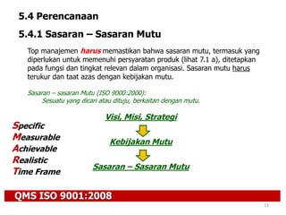 QMS ISO 9001:2008
33
5.4 Perencanaan
5.4.1 Sasaran – Sasaran Mutu
Top manajemen harus memastikan bahwa sasaran mutu, termasuk yang
diperlukan untuk memenuhi persyaratan produk (lihat 7.1 a), ditetapkan
pada fungsi dan tingkat relevan dalam organisasi. Sasaran mutu harus
terukur dan taat azas dengan kebijakan mutu.
Sasaran – sasaran Mutu (ISO 9000:2000):
Sesuatu yang dicari atau dituju, berkaitan dengan mutu.
Visi, Misi, Strategi
Kebijakan Mutu
Sasaran – Sasaran Mutu
Specific
Measurable
Achievable
Realistic
Time Frame
 