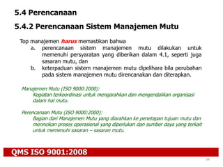 QMS ISO 9001:2008
34
5.4 Perencanaan
5.4.2 Perencanaan Sistem Manajemen Mutu
Top manajemen harus memastikan bahwa
a. perencanaan sistem manajemen mutu dilakukan untuk
memenuhi persyaratan yang diberikan dalam 4.1, seperti juga
sasaran mutu, dan
b. keterpaduan sistem manajemen mutu dipelihara bila perubahan
pada sistem manajemen mutu direncanakan dan diterapkan.
Manajemen Mutu (ISO 9000:2000):
Kegiatan terkoordinasi untuk mengarahkan dan mengendalikan organisasi
dalam hal mutu.
Perencanaan Mutu (ISO 9000:2000):
Bagian dari Manajemen Mutu yang diarahkan ke penetapan tujuan mutu dan
merincikan proses operasional yang diperlukan dan sumber daya yang terkait
untuk memenuhi sasaran – sasaran mutu.
 