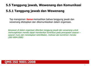 QMS ISO 9001:2008
35
5.5 Tanggung jawab, Wewenang dan Komunikasi
5.5.1 Tanggung jawab dan Wewenang
Top manajemen harus memastikan bahwa tanggung jawab dan
wewenang ditetapkan dan dikomunikasikan dalam organisasi.
Karyawan di dalam organisasi diberikan tanggung jawab dan wewenang untuk
memungkinkan mereka dapat memberikan kontribusi pada pencapaian sasaran –
sasaran mutu dan menetapkan keterlibatan, motivasi dan komitmen mereka
(ISO 9004:2000)
 
