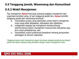 QMS ISO 9001:2008
36
5.5 Tanggung jawab, Wewenang dan Komunikasi
5.5.2 Wakil Manajemen
Top manajemen harus menunjuk seorang anggota manajemen dari
organisasi tersebut yang, di luar tanggung jawab lain, harus memiliki
tanggung jawab dan wewenang termasuk
a. memastikan proses yang diperlukan untuk sistem manajemen
mutu yang telah ditetapkan, diterapkan dan dipelihara,
b. melaporkan kepada top manajemen tentang kinerja
(performance) sistem manajemen mutunya dan kebutuhan apa
pun untuk perbaikannya, dan
c. memastikan untuk tumbuhnya kesadaran tentang persyaratan
pelanggan di seluruh organisasi.
Tanggung jawab wakil manajemen dapat mencakup sebagai penghubung dengan
pihak luar dalam masalah yang berkaitan dengan sistem manajemen mutu.
 
