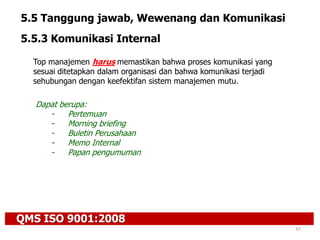 QMS ISO 9001:2008
37
5.5 Tanggung jawab, Wewenang dan Komunikasi
5.5.3 Komunikasi Internal
Top manajemen harus memastikan bahwa proses komunikasi yang
sesuai ditetapkan dalam organisasi dan bahwa komunikasi terjadi
sehubungan dengan keefektifan sistem manajemen mutu.
Dapat berupa:
- Pertemuan
- Morning briefing
- Buletin Perusahaan
- Memo Internal
- Papan pengumuman
 