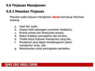 QMS ISO 9001:2008
38
5.6 Tinjauan Manajemen
5.6.2 Masukan Tinjauan
Masukan pada tinjauan manajemen harus mencakup informasi
tentang:
a. Hasil dari audit,
b. Umpan balik pelanggan (customer feedback),
c. Kinerja proses dan kesesuaian produk,
d. Status tindakan pencegahan dan koreksi,
e. Tindak lanjut tinjauan manajemen yang lalu,
f. Perubahan yang dapat mempengaruhi sistem
manajemen mutu, dan
g. Rekomendasi untuk peningkatan perbaikan.
 