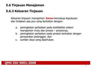 QMS ISO 9001:2008
39
5.6 Tinjauan Manajemen
5.6.3 Keluaran Tinjauan
Keluaran tinjauan manajemen harus mencakup keputusan
dan tindakan apa pun yang berkaitan dengan:
a. peningkatan perbaikan pada keefektifan sistem
manajemen mutu dan proses – prosesnya,
b. peningkatan perbaikan pada produk berkaitan dengan
persyaratan pelanggan, dan
c. sumber daya yang diperlukan.
 