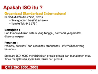 QMS ISO 9001:2008
4
Apakah ISO itu ?
Organisasi Standarisasi Internasional
Berkedudukan di Geneva, Swiss
 Keanggotaan bersifat sukarela
 Komite Teknik ( 176 )
Bertujuan :
Untuk menyediakan sistem yang tunggal, harmonis yang berlaku
disemua negara
Peranan :
Promosi, publikasi dan koordinasi standarisasi Internasional yang
harmonis
Standard ISO 9000 mendifinisikan prinsip-prinsip dari manajemen mutu
Tidak menjelaskan spesifikasi teknik dari produk.
 