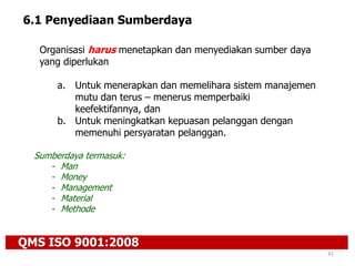QMS ISO 9001:2008
41
6.1 Penyediaan Sumberdaya
Organisasi harus menetapkan dan menyediakan sumber daya
yang diperlukan
a. Untuk menerapkan dan memelihara sistem manajemen
mutu dan terus – menerus memperbaiki
keefektifannya, dan
b. Untuk meningkatkan kepuasan pelanggan dengan
memenuhi persyaratan pelanggan.
Sumberdaya termasuk:
- Man
- Money
- Management
- Material
- Methode
 