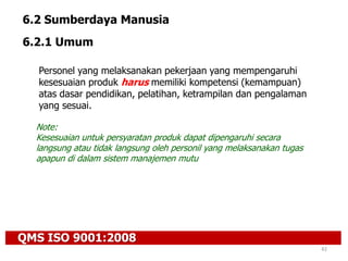 QMS ISO 9001:2008
42
6.2 Sumberdaya Manusia
6.2.1 Umum
Personel yang melaksanakan pekerjaan yang mempengaruhi
kesesuaian produk harus memiliki kompetensi (kemampuan)
atas dasar pendidikan, pelatihan, ketrampilan dan pengalaman
yang sesuai.
Note:
Kesesuaian untuk persyaratan produk dapat dipengaruhi secara
langsung atau tidak langsung oleh personil yang melaksanakan tugas
apapun di dalam sistem manajemen mutu
 