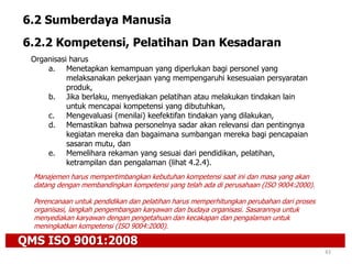 QMS ISO 9001:2008
43
6.2 Sumberdaya Manusia
6.2.2 Kompetensi, Pelatihan Dan Kesadaran
Organisasi harus
a. Menetapkan kemampuan yang diperlukan bagi personel yang
melaksanakan pekerjaan yang mempengaruhi kesesuaian persyaratan
produk,
b. Jika berlaku, menyediakan pelatihan atau melakukan tindakan lain
untuk mencapai kompetensi yang dibutuhkan,
c. Mengevaluasi (menilai) keefektifan tindakan yang dilakukan,
d. Memastikan bahwa personelnya sadar akan relevansi dan pentingnya
kegiatan mereka dan bagaimana sumbangan mereka bagi pencapaian
sasaran mutu, dan
e. Memelihara rekaman yang sesuai dari pendidikan, pelatihan,
ketrampilan dan pengalaman (lihat 4.2.4).
Manajemen harus mempertimbangkan kebutuhan kompetensi saat ini dan masa yang akan
datang dengan membandingkan kompetensi yang telah ada di perusahaan (ISO 9004:2000).
Perencanaan untuk pendidikan dan pelatihan harus memperhitungkan perubahan dari proses
organisasi, langkah pengembangan karyawan dan budaya organisasi. Sasarannya untuk
menyediakan karyawan dengan pengetahuan dan kecakapan dan pengalaman untuk
meningkatkan kompetensi (ISO 9004:2000).
 