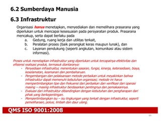 QMS ISO 9001:2008
44
6.2 Sumberdaya Manusia
6.3 Infrastruktur
Organisasi harus menetapkan, menyediakan dan memelihara prasarana yang
diperlukan untuk mencapai kesesuaian pada persyaratan produk. Prasarana
mencakup, serta dapat berlaku pada
a. Gedung, ruang kerja dan utilitas terkait,
b. Peralatan proses (baik perangkat keras maupun lunak), dan
c. Layanan pendukung (seperti angkutan, komunikasi atau sistem
informasi).
Proses untuk menetapkan infrastruktur yang diperlukan untuk tercapainya efektivitas dan
efisiensi realisasi produk, termasuk diantaranya:
- Penyediaan infrastruktur, menentukan sasaran, fungsi, kinerja, ketersediaan, biaya,
keselamatan, keamanan dan pembaharuan.
- Pengembangan dan pelaksanaan metode perbaikan untuk meyakinkan bahwa
infrastruktur dapat memenuhi kebutuhan organisasi; metode ini harus
mempertimbangkan tipe dan frekuensi dari perbaikan dan verifikasi dari operasi
masing – masing infrastruktur berdasarkan pentingnya dan pemakaiannya.
- Evaluasi dari infrastruktur dibandingkan dengan kebutuhan dan pengharapan dari
pihak yang berkepentingan.
- Mempertimbangkan isu – isu lingkungan yang terkait dengan infrastruktur, seperti
pemeliharaan, polusi, limbah dan daur ulang.
 