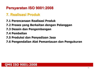QMS ISO 9001:2008
46
Persyaratan ISO 9001:2008
7. Realisasi Produk
7.1 Perencanaan Realisasi Produk
7.2 Proses yang Berkaitan dengan Pelanggan
7.3 Desain dan Pengembangan
7.4 Pembelian
7.5 Produksi dan Penyediaan Jasa
7.6 Pengendalian Alat Pemantauan dan Pengukuran
 