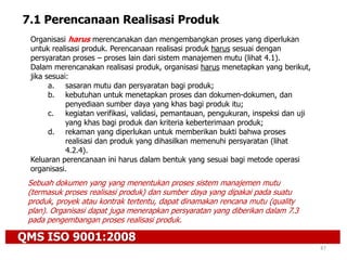 QMS ISO 9001:2008
47
7.1 Perencanaan Realisasi Produk
Organisasi harus merencanakan dan mengembangkan proses yang diperlukan
untuk realisasi produk. Perencanaan realisasi produk harus sesuai dengan
persyaratan proses – proses lain dari sistem manajemen mutu (lihat 4.1).
Dalam merencanakan realisasi produk, organisasi harus menetapkan yang berikut,
jika sesuai:
a. sasaran mutu dan persyaratan bagi produk;
b. kebutuhan untuk menetapkan proses dan dokumen-dokumen, dan
penyediaan sumber daya yang khas bagi produk itu;
c. kegiatan verifikasi, validasi, pemantauan, pengukuran, inspeksi dan uji
yang khas bagi produk dan kriteria keberterimaan produk;
d. rekaman yang diperlukan untuk memberikan bukti bahwa proses
realisasi dan produk yang dihasilkan memenuhi persyaratan (lihat
4.2.4).
Keluaran perencanaan ini harus dalam bentuk yang sesuai bagi metode operasi
organisasi.
Sebuah dokumen yang yang menentukan proses sistem manajemen mutu
(termasuk proses realisasi produk) dan sumber daya yang dipakai pada suatu
produk, proyek atau kontrak tertentu, dapat dinamakan rencana mutu (quality
plan). Organisasi dapat juga menerapkan persyaratan yang diberikan dalam 7.3
pada pengembangan proses realisasi produk.
 
