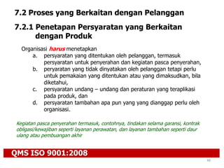 QMS ISO 9001:2008
48
7.2 Proses yang Berkaitan dengan Pelanggan
7.2.1 Penetapan Persyaratan yang Berkaitan
dengan Produk
Organisasi harus menetapkan
a. persyaratan yang ditentukan oleh pelanggan, termasuk
persyaratan untuk penyerahan dan kegiatan pasca penyerahan,
b. peryaratan yang tidak dinyatakan oleh pelanggan tetapi perlu
untuk pemakaian yang ditentukan atau yang dimaksudkan, bila
diketahui,
c. persyaratan undang – undang dan peraturan yang teraplikasi
pada produk, dan
d. persyaratan tambahan apa pun yang yang dianggap perlu oleh
organisasi.
Kegiatan pasca penyerahan termasuk, contohnya, tindakan selama garansi, kontrak
obligasi/kewajiban seperti layanan perawatan, dan layanan tambahan seperti daur
ulang atau pembuangan akhir
 