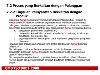 QMS ISO 9001:2008
49
7.2 Proses yang Berkaitan dengan Pelanggan
7.2.2 Tinjauan Persyaratan Berkaitan dengan
Produk
Organisasi harus meninjau persyaratan berkaitan dengan produk. Tinjauan ini
harus dilakukan sebelum komitmen organisasi untuk memasok produk kepada
pelanggan (misalnya penyampaian penawaran, penerimaan kontrak atau pesanan,
penerimaan perubahan pada kontrak atau pesanan) dan harus memastikan bahwa
a. persyaratan produk telah didefinisikan,
b. persyaratan kontrak atau pesanan yang berbeda dari yang sebelumnya
dinyatakan, diselesaikan, dan
c. organisasi memiliki kemampuan untuk memenuhi persyaratan yang telah
ditentukan.
Rekaman hasil tinjauan dan tindakan yang timbul dari tinjauan harus dipelihara
(lihat 4.2.4).
Bila pelanggan tidak memberikan pernyataan tertulis tentang persyaratan,
persyaratan pelanggan harus ditegaskan kembali (confirmed) oleh organisasi
sebelum hal itu diterima.
Bila persyaratan produk diubah, organisasi harus memastikan bahwa dokumen
relevan diubah dan personel relevan tersebut disadarkan tentang persyaratan yang
diubah.
 