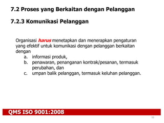 QMS ISO 9001:2008
50
7.2 Proses yang Berkaitan dengan Pelanggan
7.2.3 Komunikasi Pelanggan
Organisasi harus menetapkan dan menerapkan pengaturan
yang efektif untuk komunikasi dengan pelanggan berkaitan
dengan
a. informasi produk,
b. penawaran, penanganan kontrak/pesanan, termasuk
perubahan, dan
c. umpan balik pelanggan, termasuk keluhan pelanggan.
 